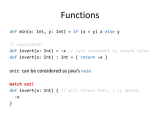 Functionsdef min(x: Int, y: Int) = if (x &lt; y) x else y// equivalent:def invert(x: Int) = -x // last statement is return valuedef invert(x: Int) : Int = { return –x }Unit can be considered as java’s voidWatch out!def invert(x: Int) { // will return Unit, = is absent  -x}