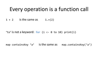 Every operation is a function call1 + 2    is the same as1.+(2)“to” is not a keyword:  for (i &lt;- 0 to 10) print(i)map containsKey ‘a’   is the same as      map.containsKey(‘a’)