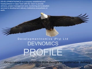 DEVELOPMENTNOMICS is a company established and
headquartered in Cape Town with the vision to provide
advisory, project management and, monitoring and evaluation
services to development delivery institutions everywhere on
earth.




                    D e v e l o p m e n t n o m i c s (P t y) L t d

                                DEVNOMICS
                           PROFILE
    Governance-wide solutions from thought to sustainable delivery
 