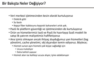 Bir Bakışta Neler Değişiyor?
• Veri merkezi işletmesinden kesin olarak kurtuluyoruz
• Elektrik gitti
• Su bastı
• Kepçe fiber kablosunu kopardı bahaneleri artık yok.
• PaaS ile platform güvenliği ve işletmesinden de kurtuluyoruz
• Ürün ve hizmetlerimizi IaaS ve PaaS ile hazırlayıp SaaS modeli ile
satıp ilk yatırım maliyetimizi hafifletiyoruz
• Ana işimiz olmayan ancak ihtiyaç duyduğumuz yan hizmetleri (log
yönetimi, cache yönetimi, vb) dışarıdan temin ediyoruz. Böylece;
• Hizmet sunan aynı hizmeti çok kişiye sağladığı için
• Ucuza malediyor
• Daha kaliteli yapıyor
• Hizmet alan ise kaliteyi ucuza alıyor, işine odaklanıyor
 