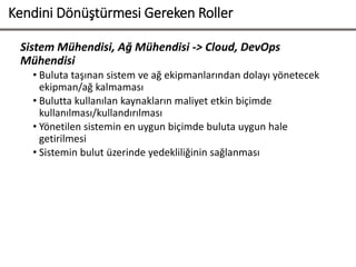 Kendini Dönüştürmesi Gereken Roller
Sistem Mühendisi, Ağ Mühendisi -> Cloud, DevOps
Mühendisi
• Buluta taşınan sistem ve ağ ekipmanlarından dolayı yönetecek
ekipman/ağ kalmaması
• Bulutta kullanılan kaynakların maliyet etkin biçimde
kullanılması/kullandırılması
• Yönetilen sistemin en uygun biçimde buluta uygun hale
getirilmesi
• Sistemin bulut üzerinde yedekliliğinin sağlanması
 