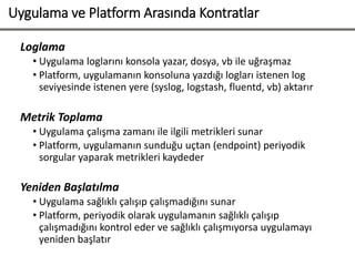 Uygulama ve Platform Arasında Kontratlar
Loglama
• Uygulama loglarını konsola yazar, dosya, vb ile uğraşmaz
• Platform, uygulamanın konsoluna yazdığı logları istenen log
seviyesinde istenen yere (syslog, logstash, fluentd, vb) aktarır
Metrik Toplama
• Uygulama çalışma zamanı ile ilgili metrikleri sunar
• Platform, uygulamanın sunduğu uçtan (endpoint) periyodik
sorgular yaparak metrikleri kaydeder
Yeniden Başlatılma
• Uygulama sağlıklı çalışıp çalışmadığını sunar
• Platform, periyodik olarak uygulamanın sağlıklı çalışıp
çalışmadığını kontrol eder ve sağlıklı çalışmıyorsa uygulamayı
yeniden başlatır
 