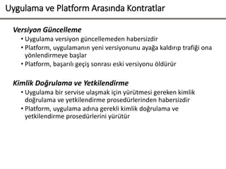 Uygulama ve Platform Arasında Kontratlar
Versiyon Güncelleme
• Uygulama versiyon güncellemeden habersizdir
• Platform, uygulamanın yeni versiyonunu ayağa kaldırıp trafiği ona
yönlendirmeye başlar
• Platform, başarılı geçiş sonrası eski versiyonu öldürür
Kimlik Doğrulama ve Yetkilendirme
• Uygulama bir servise ulaşmak için yürütmesi gereken kimlik
doğrulama ve yetkilendirme prosedürlerinden habersizdir
• Platform, uygulama adına gerekli kimlik doğrulama ve
yetkilendirme prosedürlerini yürütür
 