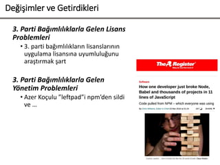 Değişimler ve Getirdikleri
3. Parti Bağımlılıklarla Gelen Lisans
Problemleri
• 3. parti bağımlılıkların lisanslarının
uygulama lisansına uyumluluğunu
araştırmak şart
3. Parti Bağımlılıklarla Gelen
Yönetim Problemleri
• Azer Koçulu ”leftpad”i npm’den sildi
ve …
 