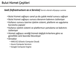 IaaS (Infrastructure as a Service) Servis olarak altyapıyı sunma
• Bulut hizmet sağlayıcı sanal ya da çıplak metal sunucu sağlıyor
• Bulut hizmet sağlayıcı sunucu donanım bakımını üstleniyor
• Kullanıcı sunucu üzerine işletim sistemi, platform ve uygulama
kurulumu yapıyor
• Kullanıcı işletim sistemi ve platformun yamalama ve bakımını
üstleniyor
• Hizmet sağlayıcı verdiği hizmeti değişik kriterlere göre ve
genellikle süre bazında faturalıyor
• Örnekler
• AWS EC2 (Elastic Compute Cloud)
• Azure Compute Services
• Google Compute Engine
Bulut Hizmet Çeşitleri
 