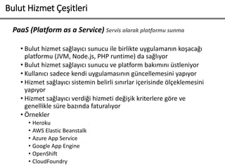 PaaS (Platform as a Service) Servis olarak platformu sunma
• Bulut hizmet sağlayıcı sunucu ile birlikte uygulamanın koşacağı
platformu (JVM, Node.js, PHP runtime) da sağlıyor
• Bulut hizmet sağlayıcı sunucu ve platform bakımını üstleniyor
• Kullanıcı sadece kendi uygulamasının güncellemesini yapıyor
• Hizmet sağlayıcı sistemin belirli sınırlar içerisinde ölçeklemesini
yapıyor
• Hizmet sağlayıcı verdiği hizmeti değişik kriterlere göre ve
genellikle süre bazında faturalıyor
• Örnekler
• Heroku
• AWS Elastic Beanstalk
• Azure App Service
• Google App Engine
• OpenShift
• CloudFoundry
Bulut Hizmet Çeşitleri
 