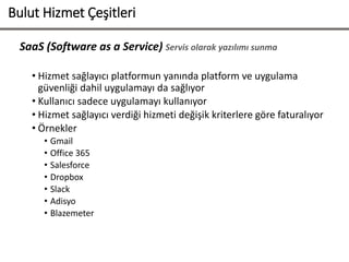SaaS (Software as a Service) Servis olarak yazılımı sunma
• Hizmet sağlayıcı platformun yanında platform ve uygulama
güvenliği dahil uygulamayı da sağlıyor
• Kullanıcı sadece uygulamayı kullanıyor
• Hizmet sağlayıcı verdiği hizmeti değişik kriterlere göre faturalıyor
• Örnekler
• Gmail
• Office 365
• Salesforce
• Dropbox
• Slack
• Adisyo
• Blazemeter
Bulut Hizmet Çeşitleri
 
