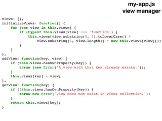 my-app.js
view manager
views: {},
initializeViews: function() {
for (var view in this.views) {
if (typeof this.views[view] === 'function') {
this.views[view.substring(0, 1).toLowerCase() +
view.substring(1, view.length)] = new this.views[view]();
}
}
},
addView: function(key, view) {
if (this.views.hasOwnProperty(key)) {
throw (new Error('A view with that key already exists.'));
}
this.views[key] = view;
},
getView: function(key) {
if (!this.views.hasOwnProperty(key)) {
throw new Error('View does not exist in views collection.');
}
return this.views[key];
}
 