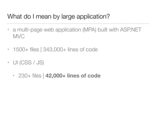 What do I mean by large application?
• a multi-page web application (MPA) built with ASP.NET
MVC
• 1500+ ﬁles | 343,000+ lines of code
• UI (CSS / JS)
• 230+ ﬁles | 42,000+ lines of code
 
