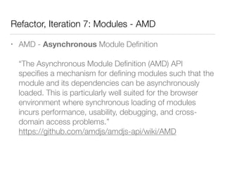 Refactor, Iteration 7: Modules - AMD
• AMD - Asynchronous Module Deﬁnition 
 
“The Asynchronous Module Deﬁnition (AMD) API
speciﬁes a mechanism for deﬁning modules such that the
module and its dependencies can be asynchronously
loaded. This is particularly well suited for the browser
environment where synchronous loading of modules
incurs performance, usability, debugging, and cross-
domain access problems.” 
https://github.com/amdjs/amdjs-api/wiki/AMD
 
