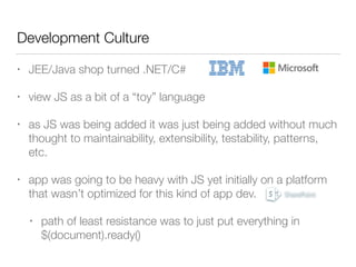 Development Culture
• JEE/Java shop turned .NET/C#
• view JS as a bit of a “toy” language
• as JS was being added it was just being added without much
thought to maintainability, extensibility, testability, patterns,
etc.
• app was going to be heavy with JS yet initially on a platform
that wasn’t optimized for this kind of app dev.
• path of least resistance was to just put everything in  
$(document).ready()
 