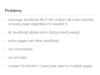 Problems
• one large JavaScript ﬁle in the <head> (all code included
on every page regardless if it needed it)
• all JavaScript global and in $(document).ready()
• some pages had inline JavaScript
• not commented
• no unit tests
• unclear if a function / event was used on multiple pages
 