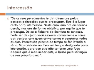 Intercessão
   “Se os seus pensamentos te distraírem ore pelas
    pessoas e situações que te preocupam. Este é o lugar
    certo para intercessão. Neste caso, não ore em termos
    gerais, mas ore de forma objetiva, por aquilo que te
    preocupa. Deixe a Palavra da Escritura te conduzir.
    Pode ser de ajuda você escrever calmamente o nome
    das pessoas com quem conversamos e pensamos todos
    os dias. Intercessão precisa de tempo se for levada a
    sério. Mas cuidado ao fixar um tempo designado para
    intercessão, para que este não se torne uma fuga
    daquilo que é mais importante, a busca pela salvação
    de sua própria alma”.

                         Eric Fernandes de Mello Araújo – eric@dcc.ufla.br
 