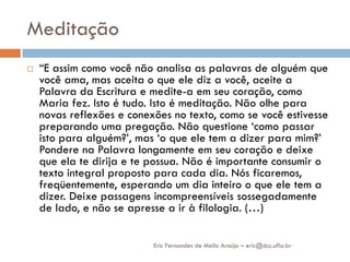 Meditação
   “E assim como você não analisa as palavras de alguém que
    você ama, mas aceita o que ele diz a você, aceite a
    Palavra da Escritura e medite-a em seu coração, como
    Maria fez. Isto é tudo. Isto é meditação. Não olhe para
    novas reflexões e conexões no texto, como se você estivesse
    preparando uma pregação. Não questione „como passar
    isto para alguém?‟, mas „o que ele tem a dizer para mim?‟
    Pondere na Palavra longamente em seu coração e deixe
    que ela te dirija e te possua. Não é importante consumir o
    texto integral proposto para cada dia. Nós ficaremos,
    freqüentemente, esperando um dia inteiro o que ele tem a
    dizer. Deixe passagens incompreensíveis sossegadamente
    de lado, e não se apresse a ir à filologia. (…)

                           Eric Fernandes de Mello Araújo – eric@dcc.ufla.br
 