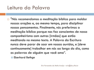 Leitura da Palavra
   "Nós recomendamos a meditação bíblica para moldar
    nossas orações e, ao mesmo tempo, para disciplinar
    nossos pensamentos. Finalmente, nós preferimos a
    meditação bíblica porque nos faz conscientes de nosso
    companheirismo com outros [irmãos] que estão
    meditando no mesmo texto. A Palavra da Escritura
    nunca deve parar de soar em nossos ouvidos, e [deve
    continuamente] trabalhar em nós ao longo do dia, como
    as palavras de alguém que você ama”.
       Eberhard Bethge

                          Eric Fernandes de Mello Araújo – eric@dcc.ufla.br
 