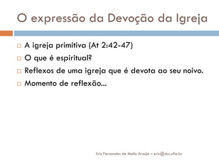 O expressão da Devoção da Igreja
   A igreja primitiva (At 2:42-47)
   O que é espiritual?
   Reflexos de uma igreja que é devota ao seu noivo.
   Momento de reflexão...




                       Eric Fernandes de Mello Araújo – eric@dcc.ufla.br
 