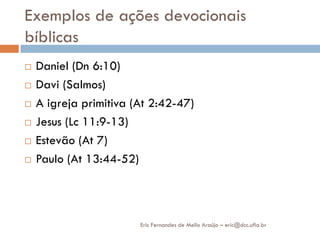 Exemplos de ações devocionais
bíblicas
   Daniel (Dn 6:10)
   Davi (Salmos)
   A igreja primitiva (At 2:42-47)
   Jesus (Lc 11:9-13)
   Estevão (At 7)
   Paulo (At 13:44-52)



                        Eric Fernandes de Mello Araújo – eric@dcc.ufla.br
 