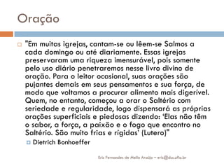 Oração
   "Em muitas igrejas, cantam-se ou lêem-se Salmos a
    cada domingo ou até diariamente. Essas igrejas
    preservaram uma riqueza imensurável, pois somente
    pelo uso diário penetraremos nesse livro divino de
    oração. Para o leitor ocasional, suas orações são
    pujantes demais em seus pensamentos e sua força, de
    modo que voltamos a procurar alimento mais digerível.
    Quem, no entanto, começou a orar o Saltério com
    seriedade e regularidade, logo dispensará as próprias
    orações superficiais e piedosas dizendo: „Elas não têm
    o sabor, a força, a paixão e o fogo que encontro no
    Saltério. São muito frias e rígidas‟ (Lutero)"
       Dietrich Bonhoeffer
                              Eric Fernandes de Mello Araújo – eric@dcc.ufla.br
 