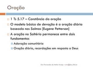 Oração
   1 Ts 5.17 – Constância da oração
   O modelo básico de devoção é a oração diária
    baseada nos Salmos [Eugene Petterson]
   A oração no Saltério permanece entre dois
    fundamentos
     Adoração comunitária
     Oração diária, recordações em resposta a Deus




                        Eric Fernandes de Mello Araújo – eric@dcc.ufla.br
 