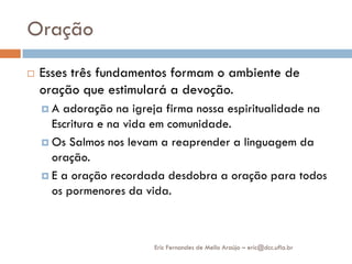 Oração
   Esses três fundamentos formam o ambiente de
    oração que estimulará a devoção.
    A  adoração na igreja firma nossa espiritualidade na
      Escritura e na vida em comunidade.
     Os Salmos nos levam a reaprender a linguagem da
      oração.
     E a oração recordada desdobra a oração para todos
      os pormenores da vida.



                         Eric Fernandes de Mello Araújo – eric@dcc.ufla.br
 