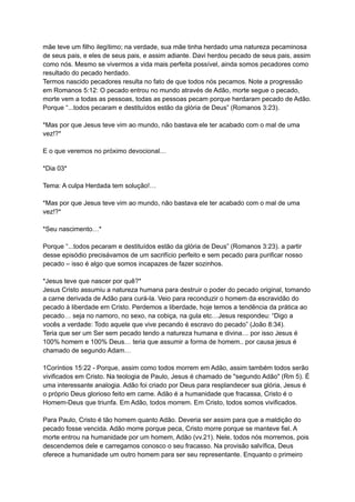 mãe teve um filho ilegítimo; na verdade, sua mãe tinha herdado uma natureza pecaminosa
de seus pais, e eles de seus pais, e assim adiante. Davi herdou pecado de seus pais, assim
como nós. Mesmo se vivermos a vida mais perfeita possível, ainda somos pecadores como
resultado do pecado herdado.
Termos nascido pecadores resulta no fato de que todos nós pecamos. Note a progressão
em Romanos 5:12: O pecado entrou no mundo através de Adão, morte segue o pecado,
morte vem a todas as pessoas, todas as pessoas pecam porque herdaram pecado de Adão.
Porque “...todos pecaram e destituídos estão da glória de Deus” (Romanos 3:23).
*Mas por que Jesus teve vim ao mundo, não bastava ele ter acabado com o mal de uma
vez!?*
E o que veremos no próximo devocional…
*Dia 03*
Tema: A culpa Herdada tem solução!…
*Mas por que Jesus teve vim ao mundo, não bastava ele ter acabado com o mal de uma
vez!?*
*Seu nascimento…*
Porque “...todos pecaram e destituídos estão da glória de Deus” (Romanos 3:23). a partir
desse episódio precisávamos de um sacrifício perfeito e sem pecado para purificar nosso
pecado – isso é algo que somos incapazes de fazer sozinhos.
*Jesus teve que nascer por quê?*
Jesus Cristo assumiu a natureza humana para destruir o poder do pecado original, tomando
a carne derivada de Adão para curá-la. Veio para reconduzir o homem da escravidão do
pecado à liberdade em Cristo. Perdemos a liberdade, hoje temos a tendência da prática ao
pecado… seja no namoro, no sexo, na cobiça, na gula etc…Jesus respondeu: “Digo a
vocês a verdade: Todo aquele que vive pecando é escravo do pecado” (João 8:34).
Teria que ser um Ser sem pecado tendo a natureza humana e divina… por isso Jesus é
100% homem e 100% Deus… teria que assumir a forma de homem.. por causa jesus é
chamado de segundo Adam…
1Coríntios 15:22 - Porque, assim como todos morrem em Adão, assim também todos serão
vivificados em Cristo. Na teologia de Paulo, Jesus é chamado de "segundo Adão" (Rm 5). É
uma interessante analogia. Adão foi criado por Deus para resplandecer sua glória, Jesus é
o próprio Deus glorioso feito em carne. Adão é a humanidade que fracassa, Cristo é o
Homem-Deus que triunfa. Em Adão, todos morrem. Em Cristo, todos somos vivificados.
Para Paulo, Cristo é tão homem quanto Adão. Deveria ser assim para que a maldição do
pecado fosse vencida. Adão morre porque peca, Cristo morre porque se manteve fiel. A
morte entrou na humanidade por um homem, Adão (vv.21). Nele, todos nós morremos, pois
descendemos dele e carregamos conosco o seu fracasso. Na provisão salvífica, Deus
oferece a humanidade um outro homem para ser seu representante. Enquanto o primeiro
 