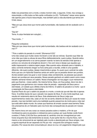 Adão nos presenteia com a morte, e todos morrem nele, o segundo, Cristo, traz consigo a
ressurreição, e nEle todos os fiéis serão vivificados (vv.22). "Vivificados" nesse verso aponta
não apenas para a futura ressurreição, mas também para a vida abundante que temos em
Cristo Jesus.
*Mas por que Jesus teve que morrer pela humanidade, não bastava ele ter acabado com o
mal !?*
*Dia 04*
Tema: A culpa Herdada tem solução!…
*Sua morte…*
Pergunta norteadora:
*Mas por que Jesus teve que morrer pela humanidade, não bastava ele ter acabado com o
mal !?*
*“Pois o salário do pecado é a morte” (Romanos 6:23)*
Uma das coisas que muitas vezes me levam a orar são as notícias. Quando ouço falar de
uma mãe que mata ou abusa de seus filhos deliberadamente, quero justiça. Quando estou
em um engarrafamento e os carros passam voando na beira da estrada onde apenas a
polícia e os veículos de emergência devem ir, fico com raiva e desejo que aqueles que
estão trapaceando o sistema sejam pegos. Mas quando estou atrasado para o trabalho, e
estou correndo tentando chegar na hora certa para a reunião, então é uma questão
diferente, não quero justiça, desejo misericórdia e graça. Eu quero que o policial me solte.
Acho que sou um hipócrita! Estamos certos em sentir que os pecados devem ser punidos.
As leis existem para nos guiar a viver nossas vidas corretamente, as pessoas que pecam
devem ser punidas por seus pecados. Nosso pecado ganhará um salário assim como nosso
trabalho semanal merece um salário. Nosso empregador vai nos pagar o que merecemos
pelo que fizemos - nosso salário. Da mesma forma, Deus, em Sua justiça, deve nos dar o
pagamento que ganhamos com nossas vidas de pecado - separação de Deus para a
eternidade, um estado que a Bíblia chama de Inferno. O salário do pecado é a morte - que é
a separação de Deus para a eternidade.
Quando Paulo diz que o salário do pecado é a morte, a morte de que ele fala não é apenas
física. O profeta Isaías diz que o pecado nos separa de Deus. É uma morte espiritual, que
resulta em isolamento eterno de Deus. Este afastamento de Deus é algo que
experimentamos nesta vida, cada um de nós se sentiu distante de Deus por causa do nosso
pecado, mas isso também será uma realidade quando passarmos da morte para a vida real
que está além deste mundo. As coisas que fazemos de errado causam essa barreira.Todos
nós precisamos de um Salvador para nos livrar das consequências do pecado em nossas
vidas.
Ele mesmo levou em seu corpo os nossos pecados sobre o madeiro, a fim de que
morrêssemos para os pecados e vivêssemos para a justiça; por suas feridas vocês foram
curados (1 Pedro 2:24) Ele ficou pendurado lá, sentindo uma dor inimaginável por seis
horas enquanto Sua vida lentamente se esvaiu. A pior parte não foi o trauma físico, nem
mesmo a dor emocional de ser rejeitado pelo mundo e abandonado por Seus amigos, mas
a agonia espiritual de ser separado do Pai por nós - enquanto Ele carregava nossos
pecados. Por causa da obra consumada por Jesus na cruz, em pagamento integral pelo que
 