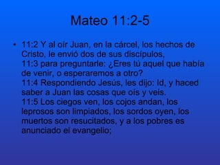 Mateo 11:2-5
• 11:2 Y al oír Juan, en la cárcel, los hechos de
Cristo, le envió dos de sus discípulos,
11:3 para preguntarle: ¿Eres tú aquel que había
de venir, o esperaremos a otro?
11:4 Respondiendo Jesús, les dijo: Id, y haced
saber a Juan las cosas que oís y veis.
11:5 Los ciegos ven, los cojos andan, los
leprosos son limpiados, los sordos oyen, los
muertos son resucitados, y a los pobres es
anunciado el evangelio;