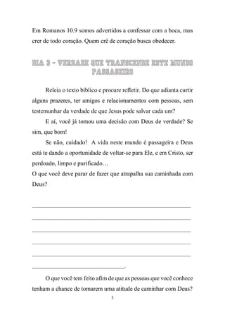 3 
Em Romanos 10.9 somos advertidos a confessar com a boca, mas crer de todo coração. Quem crê de coração busca obedecer. 
Dia 3 - Verdade que transcende este mundo passageiro 
Releia o texto bíblico e procure refletir. Do que adianta curtir alguns prazeres, ter amigos e relacionamentos com pessoas, sem testemunhar da verdade de que Jesus pode salvar cada um? 
E aí, você já tomou uma decisão com Deus de verdade? Se sim, que bom! 
Se não, cuidado! A vida neste mundo é passageira e Deus está te dando a oportunidade de voltar-se para Ele, e em Cristo, ser perdoado, limpo e purificado… 
O que você deve parar de fazer que atrapalha sua caminhada com Deus? 
____________________________________________________________ ____________________________________________________________ ____________________________________________________________ ____________________________________________________________ ____________________________________________________________ ___________________________________. 
O que você tem feito afim de que as pessoas que você conhece tenham a chance de tomarem uma atitude de caminhar com Deus?  