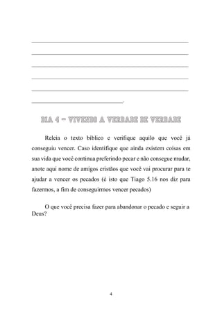 4 
____________________________________________________________ ____________________________________________________________ ____________________________________________________________ ____________________________________________________________ ____________________________________________________________ ___________________________________. 
Dia 4 – Vivendo a Verdade de verdade 
Releia o texto bíblico e verifique aquilo que você já conseguiu vencer. Caso identifique que ainda existem coisas em sua vida que você continua preferindo pecar e não consegue mudar, anote aqui nome de amigos cristãos que você vai procurar para te ajudar a vencer os pecados (é isto que Tiago 5.16 nos diz para fazermos, a fim de conseguirmos vencer pecados) 
O que você precisa fazer para abandonar o pecado e seguir a Deus? 
 