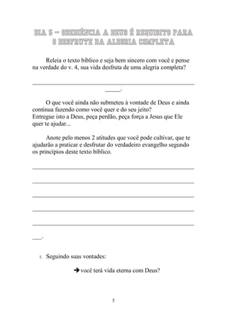 5 
Dia 5 – Obediência a Deus é requisito para o desfrute da Alegria Completa 
Releia o texto bíblico e seja bem sincero com você e pense na verdade do v. 4, sua vida desfruta de uma alegria completa? 
_____________________________________________________ _____. 
O que você ainda não submeteu à vontade de Deus e ainda continua fazendo como você quer e do seu jeito? 
Entregue isto a Deus, peça perdão, peça força a Jesus que Ele quer te ajudar... 
Anote pelo menos 2 atitudes que você pode cultivar, que te ajudarão a praticar e desfrutar do verdadeiro evangelho segundo os princípios deste texto bíblico. 
_____________________________________________________ _____________________________________________________ _____________________________________________________ _____________________________________________________ _____________________________________________________ ___. 
1. Seguindo suas vontades: 
 você terá vida eterna com Deus? 
 