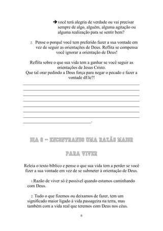 6 
 você terá alegria de verdade ou vai precisar sempre de algo, alguém, alguma agitação ou alguma realização para se sentir bem? 
2. Pense o porquê você tem preferido fazer a sua vontade em vez de seguir as orientações de Deus. Reflita se compensa você ignorar a orientação de Deus! 
Reflita sobre o que sua vida tem a ganhar se você seguir as orientações de Jesus Cristo. 
Que tal orar pedindo a Deus força para negar o pecado e fazer a vontade dEle?! 
_____________________________________________________ _____________________________________________________ _____________________________________________________ _____________________________________________________ _____________________________________________________ _____________________________________________________ _____________________________________________________ _______________________________. 
Dia 6 – Encontrando uma razão maior para viver 
Releia o texto bíblico e pense o que sua vida tem a perder se você fizer a sua vontade em vez de se submeter à orientação de Deus. 
1. Razão de viver só é possível quando estamos caminhando com Deus. 
2. Tudo o que fizemos ou deixamos de fazer, tem um significado maior ligado à vida passageira na terra, mas também com a vida real que teremos com Deus nos céus.  