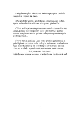 7 
3. Alegria completa só tem, em todo tempo, quem caminha segundo a vontade de Deus. 
4. Paz em todo tempo e em todas as circunstâncias, só tem quem anda submisso a Deus e vive para a glória dEle. 
5. Viver a vida pelas conquistas deste mundo é uma vida sem graça, porque tudo vai passar, todos vão morrer, e quando menos imaginarmos tudo que nos esforçamos para conseguir pode se perder... 
6. Viver para a glória de Deus como cristãos genuínos dá o privilégio de encontrar razão e alegria muito mais profunda em tudo o que fizermos e em todo tempo, sabendo que a nossa vida, na verdade, aguarda um tesouro maior na eternidade. 
E aí, quer uma vida desta? 
Então busque sempre seguir as orientações de Cristo que é real. 
