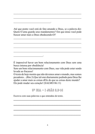 4 
_____________________________________________________ _____________________________________________________ _____________________________. 
Até que ponto você está de fato amando a Deus, se a palavra diz: Quem O ama guarda seus mandamentos? Em que áreas você pode buscar amar mais a Deus obedecendo-O? 
_____________________________________________________ _____________________________________________________ _____________________________________________________ _____________________________________________________ _______________________. 
É impossível haver um bom relacionamento com Deus sem uma busca intensa por obediência! 
Sem um bom relacionamento com Deus, sua vida pode estar sendo levada ao fracasso! 
O texto de hoje mostra que não devemos amar o mundo, mas somos pecadores... (Rm.3) Que tal orar diariamente pedindo para Deus lhe ajudar a amar mais as coisas dEle do que as coisas deste mundo? 
Ele pode mudar seu coração! (SALMO 86.11) 
5º Dia – I João 2.3-14 
Escreva com suas palavras o que entendeu do texto. 
__________________________________________ __________________________________________ __________________________________________ __________________________________________  