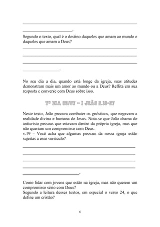 6 
_____________________________________________________ _______________________. 
Segundo o texto, qual é o destino daqueles que amam ao mundo e daqueles que amam a Deus? 
_____________________________________________________ _____________________________________________________ _____________________________________________________ _________________. 
No seu dia a dia, quando está longe da igreja, suas atitudes demonstram mais um amor ao mundo ou a Deus? Reflita em sua resposta e converse com Deus sobre isso. 
7º Dia 09/07 – I João 2.18-27 
Neste texto, João procura combater os gnósticos, que negavam a realidade divina e humana de Jesus. Nota-se que João chama de anticristo pessoas que estavam dentro da própria igreja, mas que não queriam um compromisso com Deus. 
v.19 – Você acha que algumas pessoas da nossa igreja estão sujeitas a esse versículo? 
______________________________________ ______________________________________ ______________________________________ ______________________________________ ___________________. 
Como lidar com jovens que estão na igreja, mas não querem um compromisso sério com Deus? 
Segundo a leitura desses textos, em especial o verso 24, o que define um cristão?  