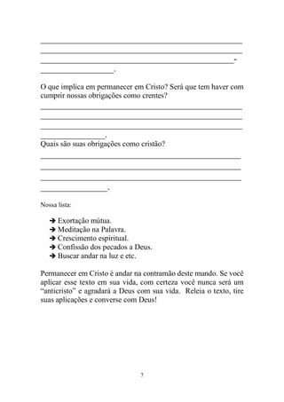7 
_______________________________________________ _______________________________________________ _____________________________________________- _________________. 
O que implica em permanecer em Cristo? Será que tem haver com cumprir nossas obrigações como crentes? 
_______________________________________________ _______________________________________________ _______________________________________________ _______________. 
Quais são suas obrigações como cristão? 
__________________________________________ __________________________________________ __________________________________________ ______________. 
Nossa lista: 
 Exortação mútua. 
 Meditação na Palavra. 
 Crescimento espiritual. 
 Confissão dos pecados a Deus. 
 Buscar andar na luz e etc. 
Permanecer em Cristo é andar na contramão deste mundo. Se você aplicar esse texto em sua vida, com certeza você nunca será um “anticristo” e agradará a Deus com sua vida. Releia o texto, tire suas aplicações e converse com Deus! 