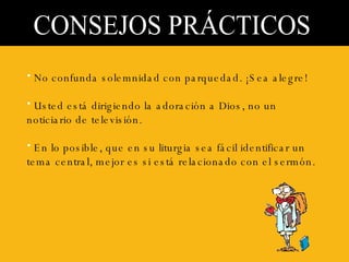 CONSEJOS PRÁCTICOS No confunda solemnidad con parquedad. ¡Sea alegre! Usted está dirigiendo la adoración a Dios, no un noticiario de televisión. En lo posible, que en su liturgia sea fácil identificar un tema central, mejor es si está relacionado con el sermón.  