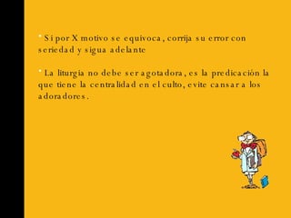 Si por X motivo se equivoca, corrija su error con seriedad y sigua adelante La liturgia no debe ser agotadora, es la predicación la que tiene la centralidad en el culto, evite cansar a los adoradores. 
