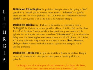 L I T U R G I A Definición Etimológica:   la palabra liturgia viene del griego “ laos ” (pueblo) y “ ergon ” (trabajo/obra) que forma  “ leitourgia ” y significa literalmente “servicio publico”. La LXX traduce el término hebreo  abodah  (servir, pero con el tiempo adorar) por liturgia. Definición Bíblica:  (a) Pablo se describe a sí mismo como “ leitourgon ” de Cristo para los gentiles (Rom. 15.16); (b) en Hechos 13.1-2 el Espíritu Santo habló a los profetas y maestros en la iglesia de antioquia mientras estaban “ leitourgouton ”; (c) en términos litúrgicos las doxologías son constantes en el NT (Rom. 11.33-36, Ef. 5.14). Además expresiones arameas como  Abba ,  Maranata ,  Aleluya  y  Amen  tenían probablemente aplicación litúrgica en la iglesia primitiva. Definición Teológica:  la Iglesia Católica Romana define liturgia como el conjunto de ritos prescritos para el culto público o privado.  La liturgia es el medio por el cual nosotros, los hijos de Dios, expresamos nuestra adoración y fervor a Dios 