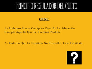 PRINCIPIO REGULADOR DEL CULTO  OPINE: 1.- Podemos Hacer Cualquier Cosa En La Adoración Excepto Aquello Que La Escritura Prohíbe  2.- Todo Lo Que La Escritura No Prescribe, Está Prohibido.  