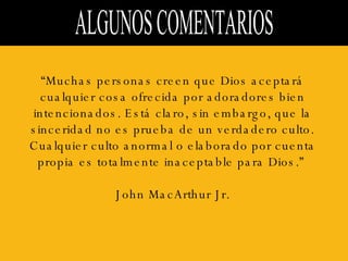 ALGUNOS COMENTARIOS  “ Muchas personas creen que Dios aceptará cualquier cosa ofrecida por adoradores bien intencionados. Está claro, sin embargo, que la sinceridad no es prueba de un verdadero culto. Cualquier culto anormal o elaborado por cuenta propia es totalmente inaceptable para Dios.”  John MacArthur Jr. 