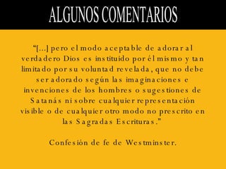 ALGUNOS COMENTARIOS  “ [...] pero el modo aceptable de adorar al verdadero Dios es instituido por él mismo y tan limitado por su voluntad revelada, que no debe ser adorado según las imaginaciones e invenciones de los hombres o sugestiones de Satanás ni sobre cualquier representación visible o de cualquier otro modo no prescrito en las Sagradas Escrituras.”  Confesión de fe de Westminster. 