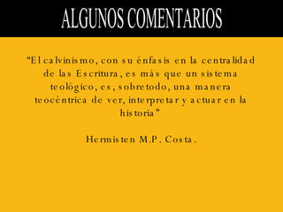 ALGUNOS COMENTARIOS  “ El calvinismo, con su énfasis en la centralidad de las Escritura, es más que un sistema teológico, es, sobretodo, una manera teocéntrica de ver, interpretar y actuar en la historia”  Hermisten M.P. Costa. 