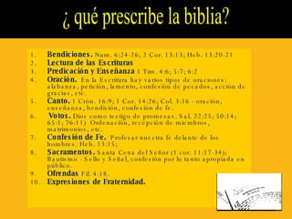 ¿ qué prescribe la biblia?  1. Bendiciones.  Num. 6:24-26; 2 Cor. 13:13; Heb. 13:20-21 2. Lectura de las Escrituras   3. Predicación y Enseñanza  1 Tim. 4:6; 5:7; 6:2 4. Oración.   En la Escritura hay varios tipos de oraciones: alabanza, petición, lamento, confesión de pecados, acción de gracias, etc. 5. Canto.  1 Crón. 16:9; 1 Cor. 14:26; Col. 3:16 - oración, enseñanza, bendición, confesión de fe. 6.   Votos.  Dios como testigo de promesas. Sal. 22:25; 50:14; 65:1; 76:11)  Ordenación, recepción de miembros, matrimonios, etc. 7. Confesión de Fe.   Profesar nuestra fe delante de los hombres. Heb. 13:15; 8. Sacramentos.  Santa Cena del Señor (1 cor. 11:17-34); Bautismo - Sello y Señal, confesión por lo tanto apropiada en público. 9. Ofrendas  Fil. 4:18. 10. Expresiones de Fraternidad. 