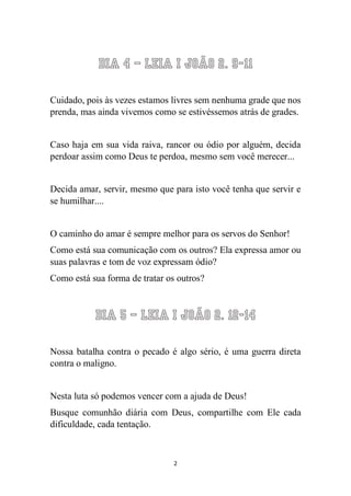2 
Dia 4 – Leia I João 2. 9-11 
Cuidado, pois às vezes estamos livres sem nenhuma grade que nos prenda, mas ainda vivemos como se estivéssemos atrás de grades. 
Caso haja em sua vida raiva, rancor ou ódio por alguém, decida perdoar assim como Deus te perdoa, mesmo sem você merecer... 
Decida amar, servir, mesmo que para isto você tenha que servir e se humilhar.... 
O caminho do amar é sempre melhor para os servos do Senhor! 
Como está sua comunicação com os outros? Ela expressa amor ou suas palavras e tom de voz expressam ódio? 
Como está sua forma de tratar os outros? 
Dia 5 – Leia I João 2. 12-14 
Nossa batalha contra o pecado é algo sério, é uma guerra direta contra o maligno. 
Nesta luta só podemos vencer com a ajuda de Deus! 
Busque comunhão diária com Deus, compartilhe com Ele cada dificuldade, cada tentação. 
 