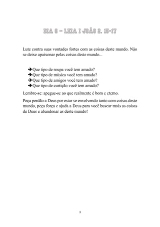 3 
Dia 6 – Leia I João 2. 15-17 
Lute contra suas vontades fortes com as coisas deste mundo. Não se deixe apaixonar pelas coisas deste mundo... 
 Que tipo de roupa você tem amado? 
 Que tipo de música você tem amado? 
 Que tipo de amigos você tem amado? 
 Que tipo de curtição você tem amado? 
Lembre-se: apegue-se ao que realmente é bom e eterno. 
Peça perdão a Deus por estar se envolvendo tanto com coisas deste mundo, peça força e ajuda a Deus para você buscar mais as coisas de Deus e abandonar as deste mundo! 