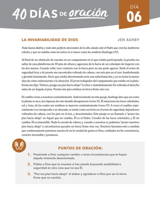 06
LA INVARIABILIDAD DE DIOS JEN ASHBY
Toda buena dádiva y todo don perfecto descienden de lo alto, donde está el Padre que creó las lumbreras
celestes, y que no cambia como los astros ni se mueve como las sombras (Santiago 1:17).
Al final de un obstáculo de cuerdas en un campamento en el que estaba participando, la prueba era
saltar de una plataforma de 30 pies de altura y agarrarse de la barra de un columpio de trapecio con
las dos manos. Cuando salté, tuve contacto con la barra pero no me pude agarrar. Sentí el arnés de
seguridad tirar y de pronto me encontraba volteada de cabeza, con mis pies en el aire, bamboleando
y girando lentamente. Decir que estaba desorientada sería una subestimación, y yo no tenía la menor
idea de cómo enderezarme o la situación. El joven trabajador del campamento que estaba en la plata-
forma me dijo, “Señora, ponga sus pies hacia abajo.” Lo hice e inmediatamente fui volteada al derecho
antes de ser bajada al piso. Pronto mis pies estaban en tierra firme otra vez.
El cambio viene a nosotros constantemente. Anteriormente en este pasaje, Santiago dice que así como
la planta se seca, las riquezas de este mundo desaparecen (verso 11). Él menciona las luces celestiales,
sol, y luna, de las cuales sus sombras se mueven constantemente (verso 17). A veces el cambio, espe-
cialmente si es inesperado o no deseado, se siente como un tirón en el arnés de seguridad, dejándonos
volteados de cabeza, con los pies en el aire, y desorientados. Este pasaje es un llamado a “poner tus
pies hacia abajo” en Aquel que no cambia. Él es el Padre, Creador de las luces celestiales, y Él no
cambia. Él es inmutable. Nada lo sacude de cabeza, y cuando a nosotros si, podemos “poner nuestros
pies hacia abajo” y encontrarnos parados en tierra firme otra vez. Nosotros hacemos esto a medida
que continuamente ponemos nuestra fe en la verdad de quien es Dios, confiados en Su consistencia,
carácter invariable y promesas.
PUNTOS DE ORACIÓN:
1. Preséntale a Dios cualquier cambio u otras circunstancias que te hayan
dejado sintiendo desorientado.
2. Pídele a Dios que te muestre si has estado buscando estabilidad o
seguridad en otra cosa que no sea Él.
3. “Pon tus pies hacia abajo” al alabar y agradecer a Dios por ser la tierra
firme que no cambia.
DÍA
SEMANA 1
REGRESAR A TABLA DE CONTENIDOS
 