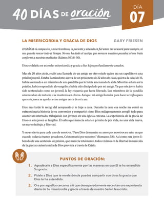 07
LA MISERICORDIA Y GRACIA DE DIOS GARY FRIESEN
El SEÑOR es compasivo y misericordioso, es paciente y abunda en fiel amor. No acusará para siempre, ni
nos guarda rencor todo el tiempo. No nos ha dado el castigo que merecen nuestros pecados; ni nos trata
conforme a nuestras maldades (Salmos 103:8–10).
Dios se deleita en extender misericordia y gracia a Sus hijos profundamente amados.
Mas de 20 años atrás, recibí una llamada de un amigo en otro estado quien era un capellán en una
prisión juvenil. Estaba llamándome acerca de un prisionero de 22 años de edad, quien a la edad de 16,
había asesinado a un miembro de una pandilla que lo había amenazado la vida. Mientras estaba en la
prisión, había respondido al evangelio y había sido discipulado por mi amigo. Ya que este joven había
sido sentenciado como un juvenil, la ley requería que fuera liberado. Los miembros de la pandilla
amenazaban de matarlo si se mantenía en el área. Así que, mi amigo llamaba para hacer arreglos para
que este joven se quedara con amigos cerca de mi casa.
Días mas tarde lo recogí del aeropuerto y lo traje a casa. Durante la cena esa noche me contó su
extraordinaria historia de su conversión y compartió cómo Dios milagrosamente arregló todo para
asumir un internado, trabajando con jóvenes en una iglesia cercana. La experiencia de la gracia de
Dios en este joven es tangible. Él sabía que merecía estar en prisión de por vida, no una vida nueva,
un nuevo trabajo, y libertad.
Y eso es cierto para cada uno de nosotros. “Pero Dios demuestra su amor por nosotros en esto: en que
cuando todavía éramos pecadores, Cristo murió por nosotros” (Romanos 5:8). Así como este joven li-
berado de una sentencia de prisión, que merecía totalmente, todos vivimos en la libertad inmerecida
de la gracia y misericordia de Dios provista a través de Cristo.
PUNTOS DE ORACIÓN:
1. Agradécele a Dios específicamente por las maneras en que El te ha extendido
Su gracia.
2. Pídele a Dios que te revele dónde puedes compartir con otros la gracia que
Dios te ha extendido.
3. Ora por aquellos cercanos a tí que desesperadamente necesitan una experiencia
diaria de Su misericordia y gracia a través de nuestro Señor Jesucristo.
DÍA
SEMANA 1
REGRESAR A TABLA DE CONTENIDOS
 