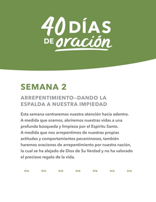 DÍA DÍA DÍA DÍA DÍA DÍA DÍA
SEMANA 2
ARREPENTIMIENTO—DANDO LA
ESPALDA A NUESTRA IMPIEDAD
Esta semana centraremos nuestra atención hacia adentro.
A medida que oramos, abriremos nuestras vidas a una
profunda búsqueda y limpieza por el Espíritu Santo.
A medida que nos arrepentimos de nuestras propias
actitudes y comportamientos pecaminosos, también
haremos oraciones de arrepentimiento por nuestra nación,
la cual se ha alejado de Dios de Su Verdad y no ha valorado
el precioso regalo de la vida.
08 09 10 11 12 13 14
 