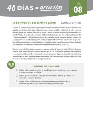 08
LA CONVICCIÓN DEL ESPÍRITU SANTO LANTZIA C. THAO
Vivimos en un mundo pecaminoso y estamos separados del estándar de Dios. Como cristianos, esta
realidad nos afecta como le afectó al profeta Isaías cuando vio a Dios y dijo, “¡Ay de mí! . . . que soy
muerto; porque soy hombre inmundo de labios, y habito en medio de pueblo que tiene labios in-
mundos” (6:5a). Es la obra y la convicción del Espíritu Santo la que nos trae a tal entendimiento. En
1 Tesalonicenses 1:4-7 Pablo aclara esta verdad, describiendo cómo el evangelio llegó por primera vez
a los creyentes con poder, con el Espíritu Santo y con profunda convicción (5a). A pesar de que esta-
ban sufriendo cruelmente, el Espíritu Santo les ayudó a recibir el evangelio con gozo. Como resultado
“se convirtieron en un modelo para todos los creyentes en Macedonia y Acacia” (7).
Como el cuerpo de Cristo, ahora estamos en gran necesidad de la convicción del Espíritu Santo en
nuestras vidas, nuestras iglesias, nuestros distritos, y la ACyM. Él es nuestro ayudador para convencer
a nuestra comunidad, nuestro país y nuestro mundo en cuanto al pecado, la justicia y el juicio (vea
Juan 16:8). Por lo tanto, pasemos tiempo conversando con Dios, buscando su dirección y convicción
de nuestros pecados, o impiedad, en las siguientes áreas.
PUNTOS DE ORACIÓN:
1. Pídale a Dios que le muestre lo que Él quiere que usted haga con respecto
a usted mismo y a su iglesia.
2. Pídale que les muestre a los superintendentes de distrito qué hacer con
respecto a nuestros distritos.
3. Pídale a Dios que le muestre a nuestro presidente de la ACyM y su
personal qué hacer con respecto a nuestra denominación.
DÍA
SEMANA 2
REGRESAR A TABLA DE CONTENIDOS
 