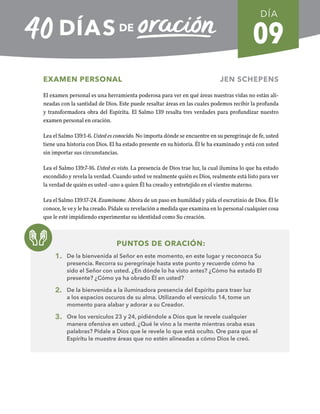 09
EXAMEN PERSONAL JEN SCHEPENS
El examen personal es una herramienta poderosa para ver en qué áreas nuestras vidas no están ali-
neadas con la santidad de Dios. Este puede resaltar áreas en las cuales podemos recibir la profunda
y transformadora obra del Espíritu. El Salmo 139 resalta tres verdades para profundizar nuestro
examen personal en oración.
Lea el Salmo 139:1-6. Usted es conocido. No importa dónde se encuentre en su peregrinaje de fe, usted
tiene una historia con Dios. El ha estado presente en su historia. Él le ha examinado y está con usted
sin importar sus circunstancias.
Lea el Salmo 139:7-16. Usted es visto. La presencia de Dios trae luz, la cual ilumina lo que ha estado
escondido y revela la verdad. Cuando usted ve realmente quién es Dios, realmente está listo para ver
la verdad de quién es usted -uno a quien Él ha creado y entretejido en el vientre materno.
Lea el Salmo 139:17-24. Examíname. Ahora de un paso en humildad y pida el escrutinio de Dios. Él le
conoce, le ve y le ha creado. Pídale su revelación a medida que examina en lo personal cualquier cosa
que le esté impidiendo experimentar su identidad como Su creación.
PUNTOS DE ORACIÓN:
1. De la bienvenida al Señor en este momento, en este lugar y reconozca Su
presencia. Recorra su peregrinaje hasta este punto y recuerde cómo ha
sido el Señor con usted. ¿En dónde lo ha visto antes? ¿Cómo ha estado El
presente? ¿Cómo ya ha obrado Él en usted?
2. De la bienvenida a la iluminadora presencia del Espíritu para traer luz
a los espacios oscuros de su alma. Utilizando el versículo 14, tome un
momento para alabar y adorar a su Creador.
3. Ore los versículos 23 y 24, pidiéndole a Dios que le revele cualquier
manera ofensiva en usted. ¿Qué le vino a la mente mientras oraba esas
palabras? Pídale a Dios que le revele lo que está oculto. Ore para que el
Espíritu le muestre áreas que no estén alineadas a cómo Dios le creó.
DÍA
SEMANA 2
REGRESAR A TABLA DE CONTENIDOS
 